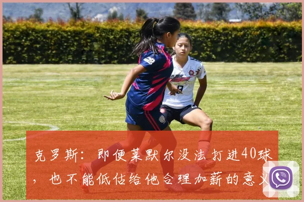 克罗斯：即便莱默尔没法打进40球，也不能低估给他合理加薪的意义